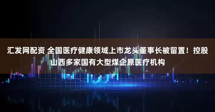 汇发网配资 全国医疗健康领域上市龙头董事长被留置！控股山西多家国有大型煤企原医疗机构