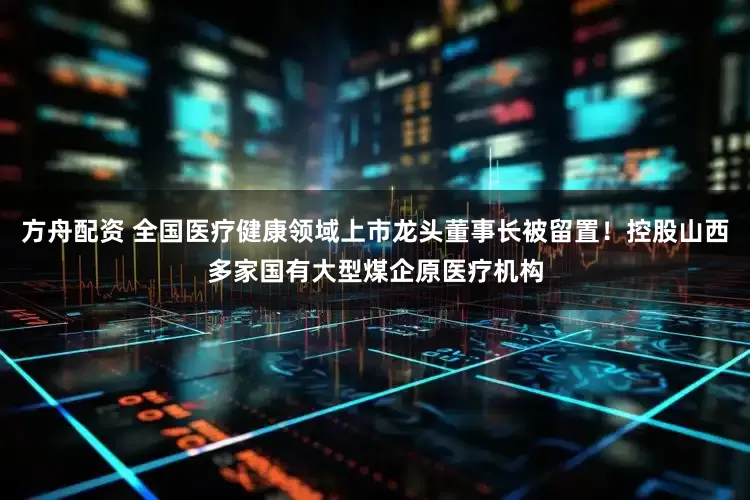 方舟配资 全国医疗健康领域上市龙头董事长被留置！控股山西多家国有大型煤企原医疗机构
