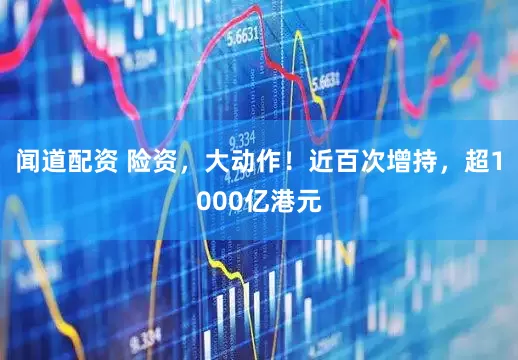闻道配资 险资，大动作！近百次增持，超1000亿港元