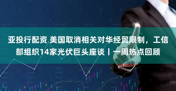 亚投行配资 美国取消相关对华经贸限制，工信部组织14家光伏巨头座谈丨一周热点回顾