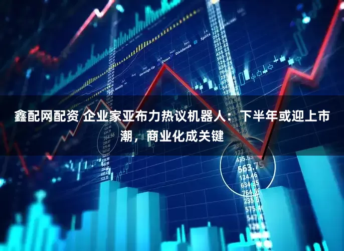 鑫配网配资 企业家亚布力热议机器人：下半年或迎上市潮，商业化成关键