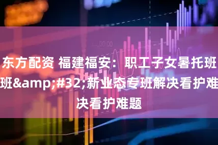 东方配资 福建福安：职工子女暑托班开班&#32;新业态专班解决看护难题
