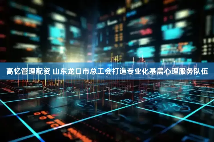 高忆管理配资 山东龙口市总工会打造专业化基层心理服务队伍