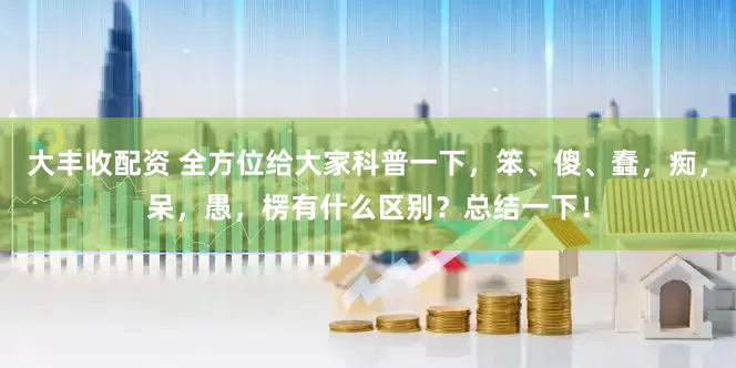 大丰收配资 全方位给大家科普一下，笨、傻、蠢，痴，呆，愚，楞有什么区别？总结一下！