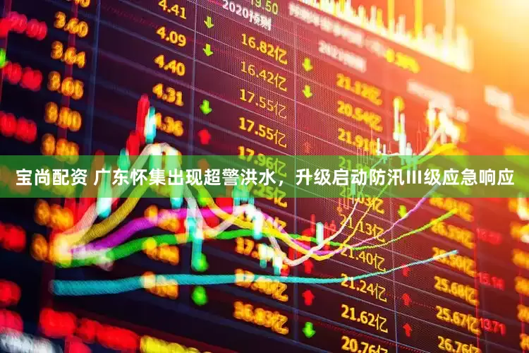 宝尚配资 广东怀集出现超警洪水，升级启动防汛Ⅲ级应急响应