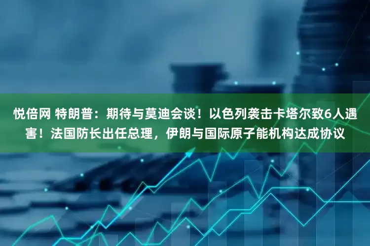 悦倍网 特朗普：期待与莫迪会谈！以色列袭击卡塔尔致6人遇害！法国防长出任总理，伊朗与国际原子能机构达成协议