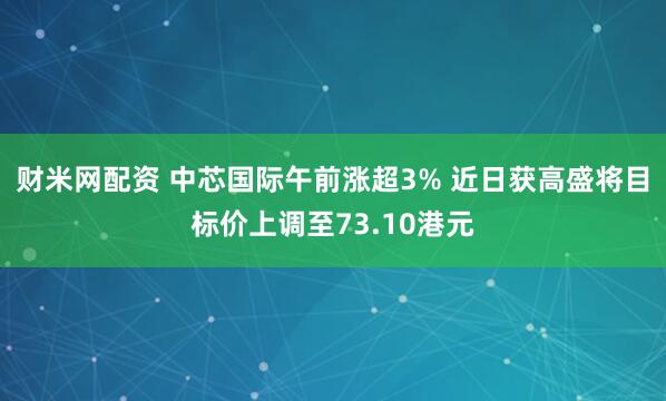 财米网配资 中芯国际午前涨超3% 近日获高盛将目标价上调至73.10港元