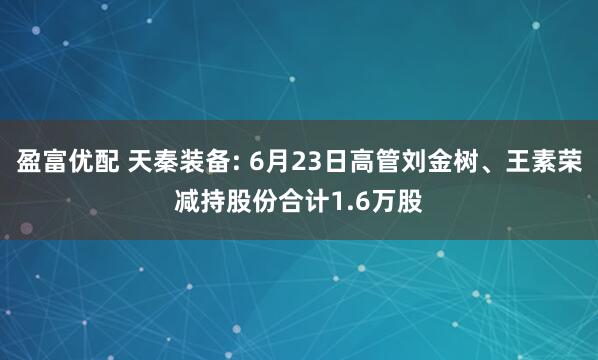 盈富优配 天秦装备: 6月23日高管刘金树、王素荣减持股份合计1.6万股