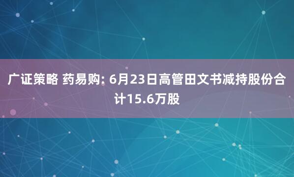 广证策略 药易购: 6月23日高管田文书减持股份合计15.6万股