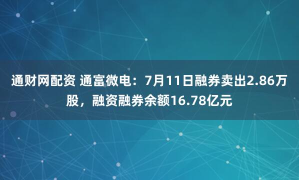 通财网配资 通富微电：7月11日融券卖出2.86万股，融资融券余额16.78亿元