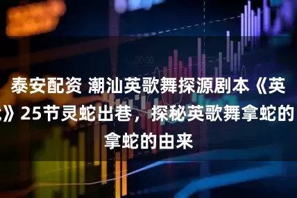 泰安配资 潮汕英歌舞探源剧本《英歌武》25节灵蛇出巷，探秘英歌舞拿蛇的由来