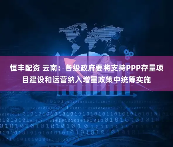 恒丰配资 云南：各级政府要将支持PPP存量项目建设和运营纳入增量政策中统筹实施