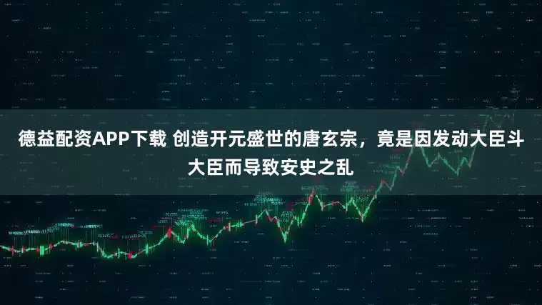 德益配资APP下载 创造开元盛世的唐玄宗，竟是因发动大臣斗大臣而导致安史之乱