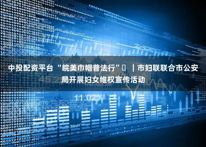 中投配资平台 “皖美巾帼普法行”⑬｜市妇联联合市公安局开展妇女维权宣传活动