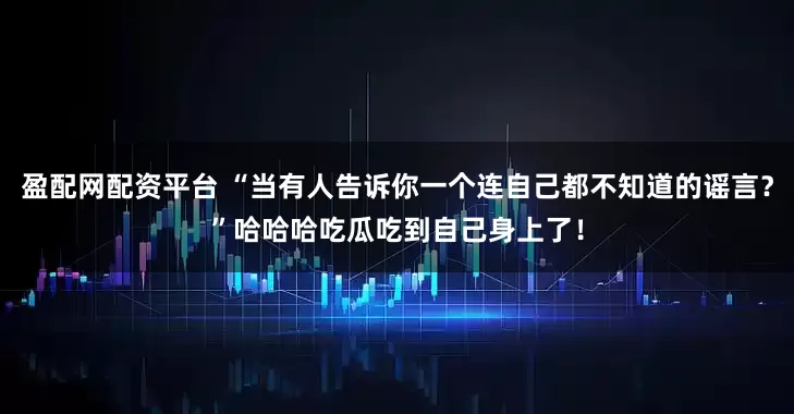 盈配网配资平台 “当有人告诉你一个连自己都不知道的谣言？”哈哈哈吃瓜吃到自己身上了！