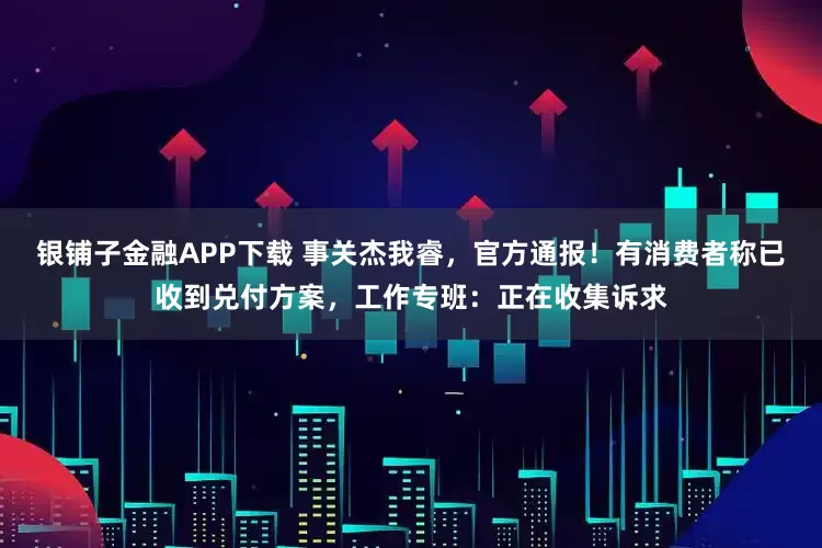 银铺子金融APP下载 事关杰我睿，官方通报！有消费者称已收到兑付方案，工作专班：正在收集诉求