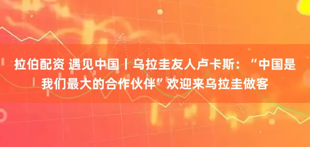 拉伯配资 遇见中国丨乌拉圭友人卢卡斯：“中国是我们最大的合作伙伴”欢迎来乌拉圭做客