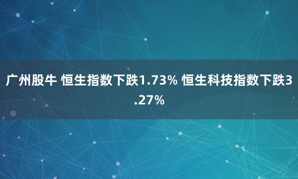 广州股牛 恒生指数下跌1.73% 恒生科技指数下跌3.27%