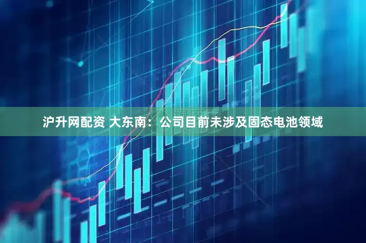 沪升网配资 大东南：公司目前未涉及固态电池领域
