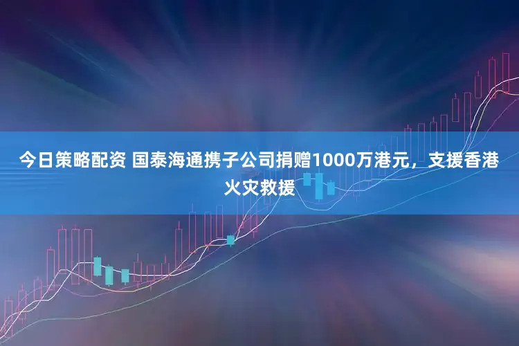 今日策略配资 国泰海通携子公司捐赠1000万港元，支援香港火灾救援